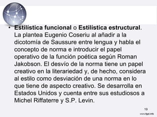 • Estilística funcional o Estilística estructural.
  La plantea Eugenio Coseriu al añadir a la
  dicotomía de Saussure entre lengua y habla el
  concepto de norma e introducir el papel
  operativo de la función poética según Roman
  Jakobson. El desvío de la norma tiene un papel
  creativo en la literariedad y, de hecho, considera
  al estilo como desviación de una norma en lo
  que tiene de aspecto creativo. Se desarrolla en
  Estados Unidos y cuenta entre sus estudiosos a
  Michel Riffaterre y S.P. Levin.
                                                   19
 