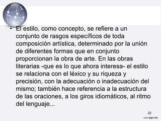 • El estilo, como concepto, se refiere a un
  conjunto de rasgos específicos de toda
  composición artística, determinado por la unión
  de diferentes formas que en conjunto
  proporcionan la obra de arte. En las obras
  literarias -que es lo que ahora interesa- el estilo
  se relaciona con el léxico y su riqueza y
  precisión, con la adecuación o inadecuación del
  mismo; también hace referencia a la estructura
  de las oraciones, a los giros idiomáticos, al ritmo
  del lenguaje...
                                                   22
 