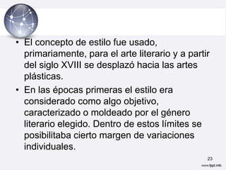 • El concepto de estilo fue usado,
  primariamente, para el arte literario y a partir
  del siglo XVIII se desplazó hacia las artes
  plásticas.
• En las épocas primeras el estilo era
  considerado como algo objetivo,
  caracterizado o moldeado por el género
  literario elegido. Dentro de estos límites se
  posibilitaba cierto margen de variaciones
  individuales.
                                                 23
 