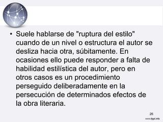 • Suele hablarse de "ruptura del estilo"
  cuando de un nivel o estructura el autor se
  desliza hacia otra, súbitamente. En
  ocasiones ello puede responder a falta de
  habilidad estilística del autor, pero en
  otros casos es un procedimiento
  perseguido deliberadamente en la
  persecución de determinados efectos de
  la obra literaria.
                                            26
 