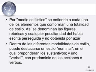 • Por "medio estilístico" se entiende a cada uno
  de los elementos que conforman una totalidad
  de estilo. Así se denominan las figuras
  retóricas y cualquier peculiaridad del habla
  escrita perseguida y no obtenida por azar.
• Dentro de las diferentes modalidades de estilo,
  puede destacarse un estilo "nominal", en el
  cual preponderan los sustantivos; y uno
  "verbal", con predominio de las acciones o
  verbos.
                                               27
 