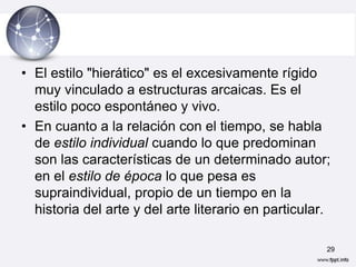 • El estilo "hierático" es el excesivamente rígido
  muy vinculado a estructuras arcaicas. Es el
  estilo poco espontáneo y vivo.
• En cuanto a la relación con el tiempo, se habla
  de estilo individual cuando lo que predominan
  son las características de un determinado autor;
  en el estilo de época lo que pesa es
  supraindividual, propio de un tiempo en la
  historia del arte y del arte literario en particular.

                                                      29
 