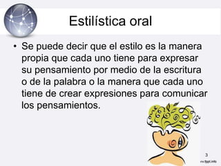 Estilística oral
• Se puede decir que el estilo es la manera
  propia que cada uno tiene para expresar
  su pensamiento por medio de la escritura
  o de la palabra o la manera que cada uno
  tiene de crear expresiones para comunicar
  los pensamientos.



                                          3
 