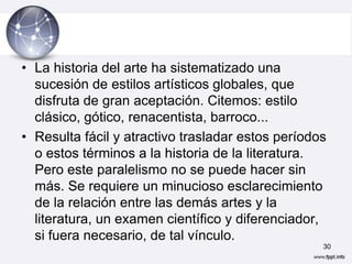 • La historia del arte ha sistematizado una
  sucesión de estilos artísticos globales, que
  disfruta de gran aceptación. Citemos: estilo
  clásico, gótico, renacentista, barroco...
• Resulta fácil y atractivo trasladar estos períodos
  o estos términos a la historia de la literatura.
  Pero este paralelismo no se puede hacer sin
  más. Se requiere un minucioso esclarecimiento
  de la relación entre las demás artes y la
  literatura, un examen científico y diferenciador,
  si fuera necesario, de tal vínculo.
                                                   30
 