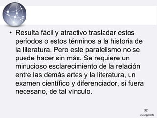 • Resulta fácil y atractivo trasladar estos
  períodos o estos términos a la historia de
  la literatura. Pero este paralelismo no se
  puede hacer sin más. Se requiere un
  minucioso esclarecimiento de la relación
  entre las demás artes y la literatura, un
  examen científico y diferenciador, si fuera
  necesario, de tal vínculo.

                                                32
 