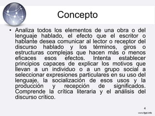 Concepto
• Analiza todos los elementos de una obra o del
  lenguaje hablado, el efecto que el escritor o
  hablante desea comunicar al lector o receptor del
  discurso hablado y los términos, giros o
  estructuras complejas que hacen más o menos
  eficaces esos efectos. Intenta establecer
  principios capaces de explicar los motivos que
  llevan a un individuo o a un grupo social a
  seleccionar expresiones particulares en su uso del
  lenguaje, la socialización de esos usos y la
  producción      y  recepción    de    significados.
  Comprende la crítica literaria y el análisis del
  discurso crítico.
                                                    4
 