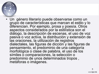 • Un género literario puede observarse como un
  grupo de características que marcan el estilo y lo
  diferencian. Por ejemplo, prosa y poesía. Otros
  aspectos considerados por la estilística son el
  diálogo, la descripción de escenas, el uso de voz
  pasiva o voz activa, la distribución y extensión de
  las oraciones, la utilización de registros
  dialectales, las figuras de dicción y las figuras de
  pensamiento, el predominio de una categoría
  morfológica o clase de palabra, el uso de los
  símiles o comparaciones, la selección o
  predominio de unos determinados tropos ,
  metáforas o imágenes.
                                                         5
 