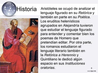 Historia   Aristóteles se ocupó de analizar el
           lenguaje figurado en su Retórica y
           también en parte en su Poética.
           Los eruditos helenísticos
           agrupados en Alejandría tuvieron
           que estudiar el lenguaje figurado
           para entender y comentar bien los
           poemas de Homero que
           pretendían editar. Por otra parte,
           los romanos estudiaron el
           lenguaje literario también en
           la Retórica a Herennio y
           Quintiliano le dedicó algún
           espacio en sus Instituciones
           oratorias.                       6
 
