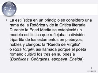 • La estilística en un principio se consideró una
  rama de la Retórica y de la Critica literaria.
  Durante la Edad Media se estableció un
  modelo estilístico que reflejaba la división
  tripartita de los estamentos en plebeyos,
  nobles y clérigos: la "Rueda de Virgilio"
  o Rota Virgilii, así llamada porque el poeta
  romano cultivó los tres en su poesía
  (Bucólicas, Geórgicas, epopeya Eneida)

                                                7
 