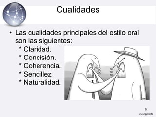 Cualidades

• Las cualidades principales del estilo oral
  son las siguientes:
   * Claridad.
   * Concisión.
   * Coherencia.
   * Sencillez
   * Naturalidad.


                                               8
 
