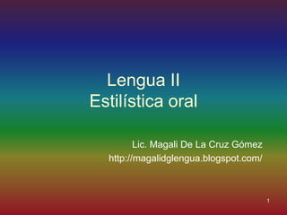 Lengua II
Estilística oral

         Lic. Magali De La Cruz Gómez
  http://magalidglengua.blogspot.com/



                                        1
 