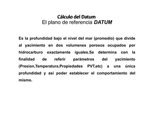 Cálculo del Datum
El plano de referencia DATUM
Es la profundidad bajo el nivel del mar (promedio) que divide
al yacimiento en dos volumenes porosos ocupados por
hidrocarburo exactamente iguales.Se determina con la
finalidad de referir paràmetros del yacimiento
(Presion,Temperatura,Propiedades PVT,etc) a una única
profundidad y así poder establecer el comportamiento del
mismo.
 