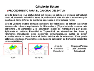 PROCEDIMIENTO PARA EL CÁLCULO DEL DATUM
Cálculo del Datum
ANP PHI*SWI
* *
Área del
Contorno
Estructural
=
Volumen Poroso
por Contorno
Estructural
N
E
S
O
N
E
S
O
Mètodo Empìrico : La profundidad del mismo se estima en el mapa estructural,
como el promedio aritmètico entre la profundidad mas alta de la estructura y la
mas baja ò limite inferior de la misma, expresada a nivel subsea (bnm).
Mètodo Correcto : Sobre el mapa estructural del yacimiento, se definen las curvas
isòpacas de columna equivalente de hidrocarburo (El producto de la arena neta
petrolífera , la porosidad y la saturacion inicial de hidrocarburo por pozo).
Aplicando el mètodo Piramidal ò Trapezoidal ,se determinan las àreas y
volùmenes individuales entre contornos estructurales,las cuales se deben
acumular desde el tope hasta el limite inferior de la estructura. Esto puede
obtenerse mediante Planimetria ò mediante la aplicación de Softwares existentes
(Autocad,OFM,etc)
 