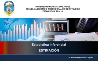 Estadística Inferencial 
ESTIMACIÓN 
Dr. Ronald Mayhuasca Salgado 
UNIVERSIDAD PERUANA LOS ANDES 
ESCUELA ACADÉMICO PROFESIONAL DE ODONTOLOGÍA 
ESTADÍSTICA 2014 - II  