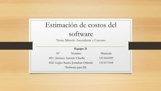 Estimación de costos del
software
Tema: Método Ascendente y Cocomo
Equipo 11
N° Nombre Matricula
#21- Jiménez Antonio Claudia 1213161029
#22- López Suarez Jonathan Orlando 1313171104
*Software para DJ.
 