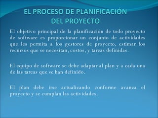El objetivo principal de la planificación de todo proyecto de software es proporcionar un conjunto de actividades que les permita a los gestores de proyecto, estimar los recursos que se necesitan, costos, y tareas definidas. El equipo de software se debe adaptar al plan y a cada una de las tareas que se han definido.  El plan debe irse actualizando conforme avanza el proyecto y se cumplan las actividades. 