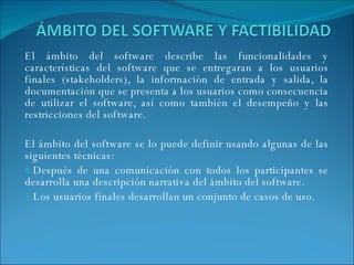 El ámbito del software describe las funcionalidades y características del software que se entregaran a los usuarios finales (stakeholders), la información de entrada y salida, la documentación que se presenta a los usuarios como consecuencia de utilizar el software, así como también el desempeño y las restricciones del software. El ámbito del software se lo puede definir usando algunas de las siguientes técnicas: Después de una comunicación con todos los participantes se desarrolla una descripción narrativa del ámbito del software. Los usuarios finales desarrollan un conjunto de casos de uso. 