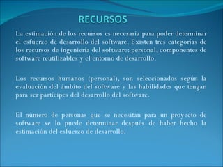 La estimación de los recursos es necesaria para poder determinar el esfuerzo de desarrollo del software. Existen tres categorías de los recursos de ingeniería del software: personal, componentes de software reutilizables y el entorno de desarrollo. Los recursos humanos (personal), son seleccionados según la evaluación del ámbito del software y las habilidades que tengan para ser partícipes del desarrollo del software. El número de personas que se necesitan para un proyecto de software se lo puede determinar después de haber hecho la estimación del esfuerzo de desarrollo. 
