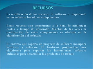 La reutilización de los recursos de software es importante en un software basado en componentes.  Estos recursos son importantes a la hora de minimizar costos y tiempo de desarrollo. Muchas de las veces la reutilización de estos componentes es obviada en la planificación del software El entorno que soporta un proyecto de software incorpora hardware y software. El hardware proporciona una plataforma para soportar las herramientas software utilizadas para desarrollar los productos de trabajo 