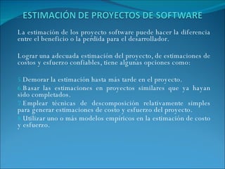 La estimación de los proyecto software puede hacer la diferencia entre el beneficio o la perdida para el desarrollador.  Lograr una adecuada estimación del proyecto, de estimaciones de costos y esfuerzo confiables, tiene algunas opciones como:   Demorar la estimación hasta más tarde en el proyecto. Basar las estimaciones en proyectos similares que ya hayan sido completados. Emplear técnicas de descomposición relativamente simples para generar estimaciones de costo y esfuerzo del proyecto. Utilizar uno o más modelos empíricos en la estimación de costo y esfuerzo. 