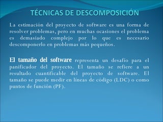 La estimación del proyecto de software es una forma de resolver problemas, pero en muchas ocasiones el problema es demasiado complejo por lo que es necesario descomponerlo en problemas más pequeños. El tamaño del software  representa un desafío para el panificador del proyecto. El tamaño se refiere a un resultado cuantificable del proyecto de software. El tamaño se puede medir en líneas de código (LDC) o como puntos de función (PF). 