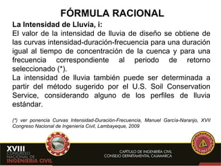 FÓRMULA RACIONAL La Intensidad de Lluvia, i: El valor de la intensidad de lluvia de diseño se obtiene de las curvas intensidad-duración-frecuencia para una duración igual al tiempo de concentración de la cuenca y para una frecuencia correspondiente al periodo de retorno seleccionado (*). La intensidad de lluvia también puede  ser determinada a partir del método sugerido por el U.S. Soil Conservation Service, considerando alguno de los perfiles de lluvia estándar. (*) ver ponencia Curvas Intensidad-Duración-Frecuencia, Manuel García-Naranjo, XVII Congreso Nacional de Ingeniería Civil, Lambayeque, 2009  
