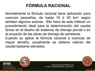 FÓRMULA RACIONAL Normalmente la fórmula racional tiene aplicación para cuencas pequeñas, de hasta 10 ó 20 km 2  según señalan algunos autores.  Ello hace de este método un procedimiento ideal para la determinación del caudal Qmax en el diseño de sistemas de drenaje pluvial o en el proyecto de las obras de drenaje de carreteras. Cuando se aplica la fórmula racional a cuencas de mayor tamaño, usualmente se obtiene valores del caudal bastante elevados. 