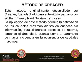 MÉTODO DE CREAGER Este método, originalmente desarrollado por Creager, fue adaptado para el territorio peruano por Wolfang Trau y Raúl Gutiérrez Yrigoyen.  La aplicación de este método permite la estimación de los caudales máximos diarios en cuencas sin información, para diferentes periodos de retorno, tomando el área de la cuenca como el parámetro de mayor incidencia en la ocurrencia de caudales máximos.   