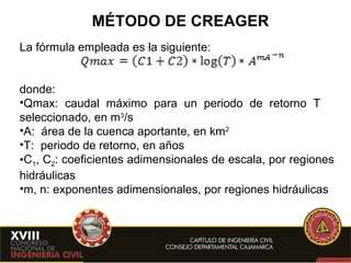 MÉTODO DE CREAGER La fórmula empleada es la siguiente:  donde: Qmax: caudal máximo para un periodo de retorno T  seleccionado, en m 3 /s A:  área de la cuenca aportante, en km 2 T:  periodo de retorno, en años C 1 , C 2 : coeficientes adimensionales de escala, por regiones hidráulicas m, n: exponentes adimensionales, por regiones hidráulicas 