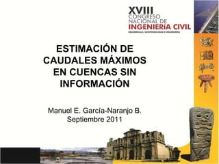 ESTIMACIÓN DE CAUDALES MÁXIMOS EN CUENCAS SIN INFORMACIÓN Manuel E. García-Naranjo B. Septiembre 2011 