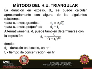 MÉTODO DEL H.U. TRIANGULAR La duración en exceso, d e , se puede calcular aproximadamente con alguna de las siguientes relaciones: para cuencas grandes: para cuencas pequeñas: d e  = t c Alternativamente, d e  puede también determinarse con la expresión: donde: d e   - duración en exceso, en hr t c   - tiempo de concentración, en hr 