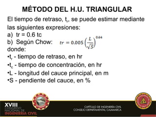 MÉTODO DEL H.U. TRIANGULAR El tiempo de retraso, t r , se puede estimar mediante las siguientes expresiones: a)  tr = 0.6 tc b)  Según Chow: donde: t r   - tiempo de retraso, en hr t c  - tiempo de concentración, en hr L - longitud del cauce principal, en m S   - pendiente del cauce, en % 