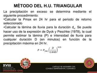 MÉTODO DEL H.U. TRIANGULAR La precipitación en exceso se determina mediante el siguiente procedimiento: Calcular la Pmax en 24 hr para el periodo de retorno seleccionado Calcular la lámina de lluvia para la duración d e . Se puede hacer uso de la expresión de Dyck y Peschke (1978), la cual permite estimar la lámina (P) e intensidad de lluvia para cualquier duración D (en minutos) en función de la precipitación máxima en 24 hr. 