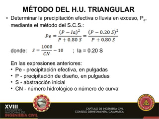MÉTODO DEL H.U. TRIANGULAR Determinar la precipitación efectiva o lluvia en exceso, P e , mediante el método del S.C.S.: donde:     ;  Ia = 0.20 S En las expresiones anteriores: Pe - precipitación efectiva, en pulgadas  P - precipitación de diseño, en pulgadas S - abstracción inicial CN - número hidrológico o número de curva  