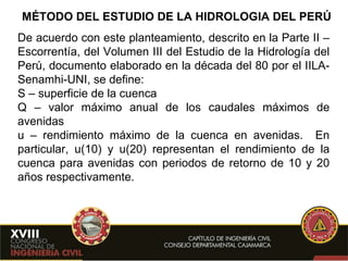 MÉTODO DEL ESTUDIO DE LA HIDROLOGIA DEL PERÚ De acuerdo con este planteamiento, descrito en la Parte II – Escorrentía, del Volumen III del Estudio de la Hidrología del Perú, documento elaborado en la década del 80 por el IILA-Senamhi-UNI, se define: S – superficie de la cuenca Q – valor máximo anual de los caudales máximos de avenidas u – rendimiento máximo de la cuenca en avenidas.  En particular, u(10) y u(20) representan el rendimiento de la cuenca para avenidas con periodos de retorno de 10 y 20 años respectivamente. 