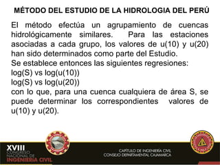 MÉTODO DEL ESTUDIO DE LA HIDROLOGIA DEL PERÚ El método efectúa un agrupamiento de cuencas hidrológicamente similares.  Para las estaciones asociadas a cada grupo, los valores de u(10) y u(20) han sido determinados como parte del Estudio. Se establece entonces las siguientes regresiones: log(S) vs log(u(10)) log(S) vs log(u(20)) con lo que, para una cuenca cualquiera de área S, se puede determinar los correspondientes  valores de u(10) y u(20). 