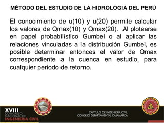 MÉTODO DEL ESTUDIO DE LA HIDROLOGIA DEL PERÚ El conocimiento de u(10) y u(20) permite calcular los valores de Qmax(10) y Qmax(20).  Al plotearse en papel probabilístico Gumbel o al aplicar las relaciones vinculadas a la distribución Gumbel, es posible determinar entonces el valor de Qmax correspondiente a la cuenca en estudio, para cualquier periodo de retorno. 