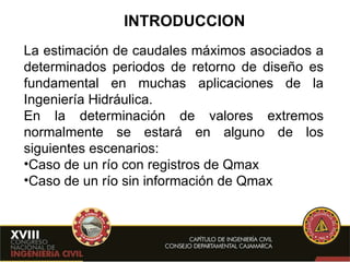 INTRODUCCION La estimación de caudales máximos asociados a determinados periodos de retorno de diseño es fundamental en muchas aplicaciones de la Ingeniería Hidráulica. En la determinación de valores extremos normalmente se estará en alguno de los siguientes escenarios: Caso de un río con registros de Qmax Caso de un río sin información de Qmax 