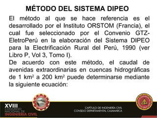 MÉTODO DEL SISTEMA DIPEO El método al que se hace referencia es el desarrollado por el Instituto ORSTOM (Francia), el cual fue seleccionado por el Convenio GTZ-EletroPerú en la elaboración del Sistema DIPEO para la Electrificación Rural del Perú, 1990 (ver Libro P, Vol 3, Tomo I). De acuerdo con este método, el caudal de avenidas extraordinarias en cuencas hidrográficas de 1 km 2  a 200 km 2  puede determinarse mediante la siguiente ecuación: 