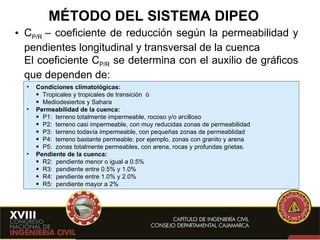 MÉTODO DEL SISTEMA DIPEO C P/R  – coeficiente de reducción según la permeabilidad y pendientes longitudinal y transversal de la cuenca El coeficiente C P/R  se determina con el auxilio de gráficos que dependen de: Condiciones climatológicas:  Tropicales y tropicales de transición  ó Mediodesiertos y Sahara Permeabilidad de la cuenca: P1:  terreno totalmente impermeable, rocoso y/o arcilloso P2:  terreno casi impermeable, con muy reducidas zonas de permeabilidad P3:  terreno todavía impermeable, con pequeñas zonas de permeablidad P4:  terreno bastante permeable; por ejemplo, zonas con granito y arena P5:  zonas totalmente permeables, con arena, rocas y profundas grietas. Pendiente de la cuenca: R2:  pendiente menor o igual a 0.5% R3:  pendiente entre 0.5% y 1.0% R4:  pendiente entre 1.0% y 2.0% R5:  pendiente mayor a 2% 
