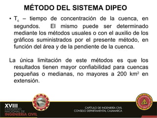 MÉTODO DEL SISTEMA DIPEO T c  – tiempo de concentración de la cuenca, en segundos.   El mismo puede ser determinado mediante los métodos usuales o con el auxilio de los gráficos suministrados por el presente método, en función del área y de la pendiente de la cuenca. La única limitación de este métodos es que los resultados tienen mayor confiabilidad para cuencas pequeñas o medianas, no mayores a 200 km 2  en extensión.  