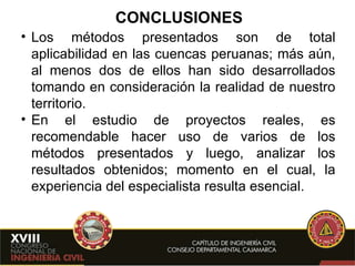 CONCLUSIONES Los métodos presentados son de total aplicabilidad en las cuencas peruanas; más aún, al menos dos de ellos han sido desarrollados tomando en consideración la realidad de nuestro territorio. En el estudio de proyectos reales, es recomendable hacer uso de varios de los métodos presentados y luego, analizar los resultados obtenidos; momento en el cual, la experiencia del especialista resulta esencial. 