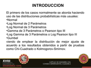 INTRODUCCION El primero de los casos normalmente se aborda haciendo uso de las distribuciones probabilísticas más usuales: Normal Log Normal de 2 Parámetros Log Normal de 3 Parámetros Gamma de 3 Parámetros o Pearson tipo III Log Gamma de 3 Parámetros o Log Pearson tipo III Gumbel viendo de emplear la distribución de mejor ajuste de acuerdo a los resultados obtenidos a partir de pruebas como Chi-Cuadrado o Kolmogorov-Smirnov.  
