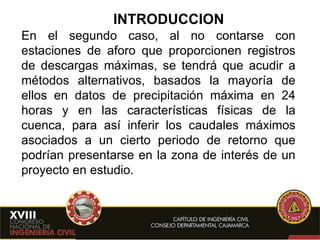 INTRODUCCION En el segundo caso, al no contarse con estaciones de aforo que proporcionen registros de descargas máximas, se tendrá que acudir a métodos alternativos, basados la mayoría de ellos en datos de precipitación máxima en 24 horas y en las características físicas de la cuenca, para así inferir los caudales máximos asociados a un cierto periodo de retorno que podrían presentarse en la zona de interés de un proyecto en estudio. 
