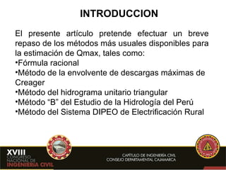 INTRODUCCION El presente artículo pretende efectuar un breve repaso de los métodos más usuales disponibles para la estimación de Qmax, tales como: Fórmula racional Método de la envolvente de descargas máximas de Creager Método del hidrograma unitario triangular Método “B” del Estudio de la Hidrología del Perú Método del Sistema DIPEO de Electrificación Rural 