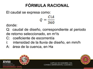 FÓRMULA RACIONAL El caudal se expresa como: donde:  Q:  caudal de diseño, correspondiente al periodo de retorno seleccionado, en m 3 /s C:  coeficiente de escorrentía i:  intensidad de la lluvia de diseño, en mm/h A:  área de la cuenca, en Ha 