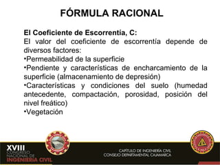 FÓRMULA RACIONAL El Coeficiente de Escorrentía, C: El valor del coeficiente de escorrentía depende de diversos factores: Permeabilidad de la superficie Pendiente y características de encharcamiento de la superficie (almacenamiento de depresión) Características y condiciones del suelo (humedad antecedente, compactación, porosidad, posición del nivel freático) Vegetación   