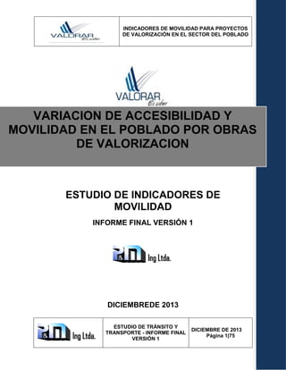 INDICADORES DE MOVILIDAD PARA PROYECTOS
DE VALORIZACIÓN EN EL SECTOR DEL POBLADO
ESTUDIO DE TRÁNSITO Y
TRANSPORTE - INFORME FINAL
VERSIÓN 1
DICIEMBRE DE 2013
Página 1|75
ESTUDIO DE INDICADORES DE
MOVILIDAD
INFORME FINAL VERSIÓN 1
DICIEMBREDE 2013
VARIACION DE ACCESIBILIDAD Y
MOVILIDAD EN EL POBLADO POR OBRAS
DE VALORIZACION
 