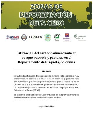 Estimación del carbono almacenado en
bosque, rastrojo y pasturas en el
Departamento del Caquetá, Colombia
RESUMEN
Se realizó la estimación de contenidos de carbono en la biomasa aérea y
subterránea en bosques y biomasa área en rastrojos y pasturas tiene
como propósito generar un punto de partida para la medición de los
cambios en el stock de carbono, generado mediante la implementación
de sistemas de ganadería mejorada en el marco del proyecto Net Zero
Deforestation Zones (NZDZ).
Se realizó el levantamiento de la información en campo y se procedió a
realizar las estimaciones con las ecuaciones del IPCC.
Agosto/2014
 