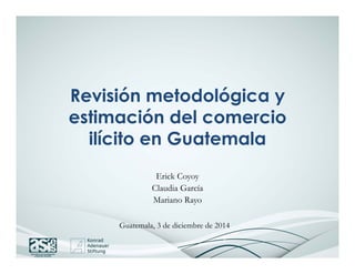 Revisión metodológica y 
estimación del comercio 
ilícito en Guatemala 
Erick Coyoy 
Claudia García 
Mariano Rayo 
Guatemala, 3 de diciembre de 2014 
 